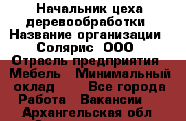 Начальник цеха деревообработки › Название организации ­ Солярис, ООО › Отрасль предприятия ­ Мебель › Минимальный оклад ­ 1 - Все города Работа » Вакансии   . Архангельская обл.,Северодвинск г.